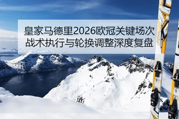 皇家马德里2026欧冠关键场次战术执行与轮换调整深度复盘